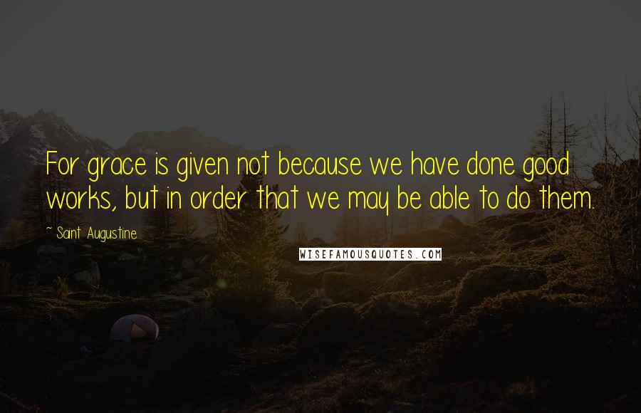 Saint Augustine Quotes: For grace is given not because we have done good works, but in order that we may be able to do them.