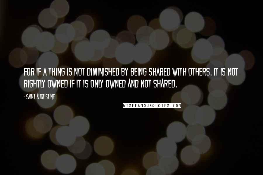 Saint Augustine Quotes: For if a thing is not diminished by being shared with others, it is not rightly owned if it is only owned and not shared.