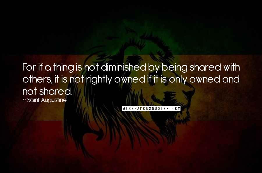 Saint Augustine Quotes: For if a thing is not diminished by being shared with others, it is not rightly owned if it is only owned and not shared.