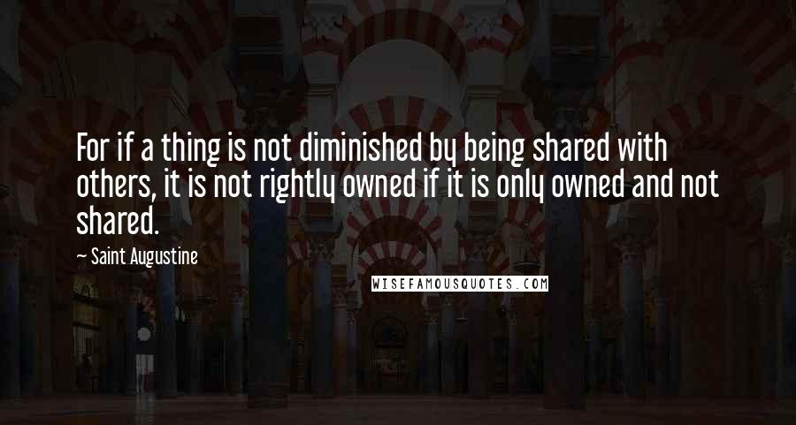 Saint Augustine Quotes: For if a thing is not diminished by being shared with others, it is not rightly owned if it is only owned and not shared.