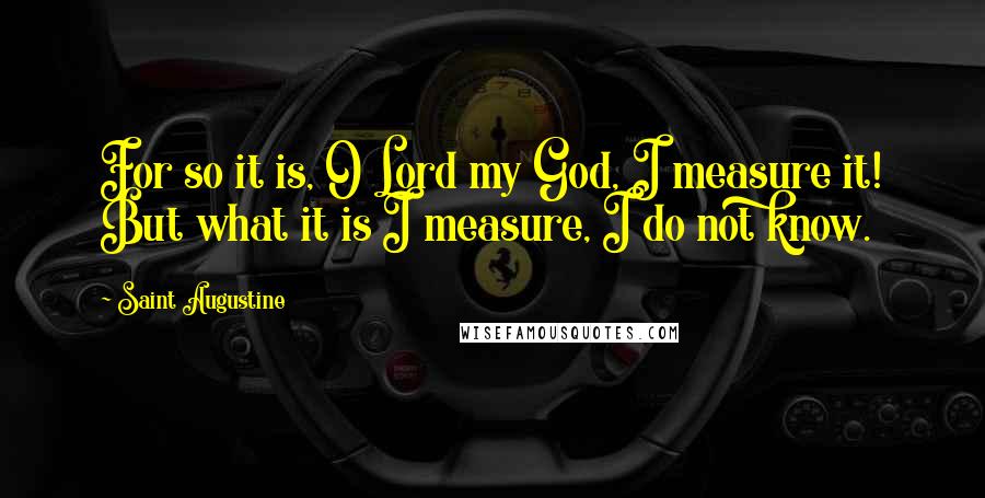 Saint Augustine Quotes: For so it is, O Lord my God, I measure it! But what it is I measure, I do not know.