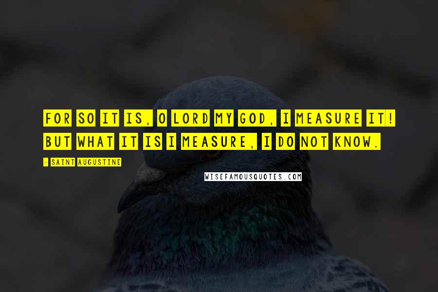 Saint Augustine Quotes: For so it is, O Lord my God, I measure it! But what it is I measure, I do not know.