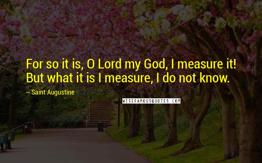 Saint Augustine Quotes: For so it is, O Lord my God, I measure it! But what it is I measure, I do not know.