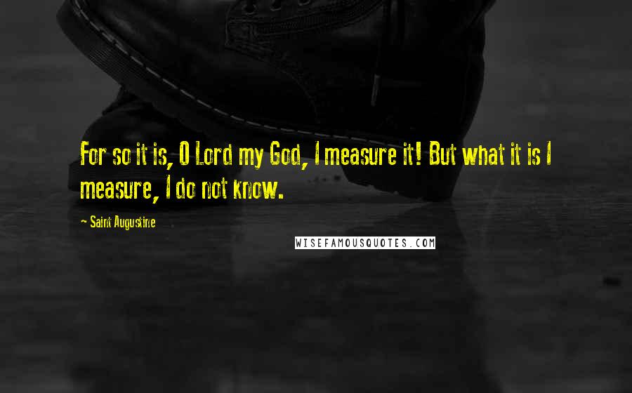 Saint Augustine Quotes: For so it is, O Lord my God, I measure it! But what it is I measure, I do not know.