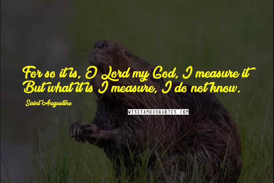 Saint Augustine Quotes: For so it is, O Lord my God, I measure it! But what it is I measure, I do not know.