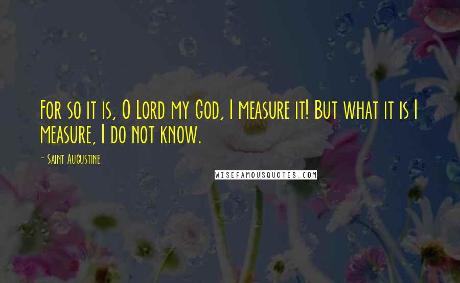 Saint Augustine Quotes: For so it is, O Lord my God, I measure it! But what it is I measure, I do not know.