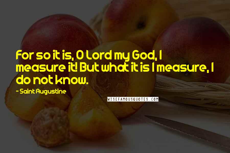 Saint Augustine Quotes: For so it is, O Lord my God, I measure it! But what it is I measure, I do not know.