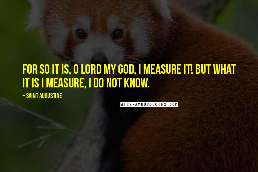 Saint Augustine Quotes: For so it is, O Lord my God, I measure it! But what it is I measure, I do not know.