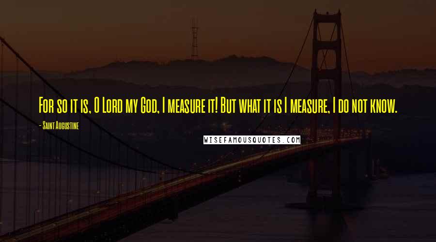 Saint Augustine Quotes: For so it is, O Lord my God, I measure it! But what it is I measure, I do not know.