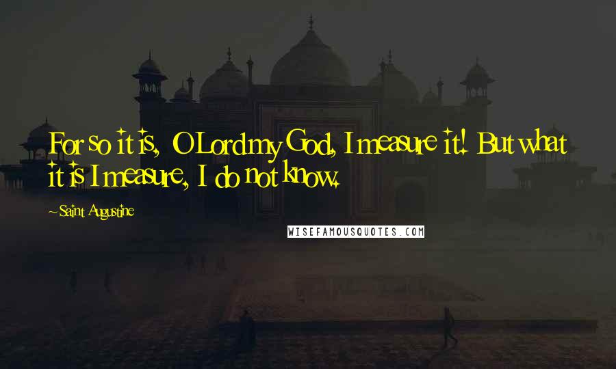 Saint Augustine Quotes: For so it is, O Lord my God, I measure it! But what it is I measure, I do not know.