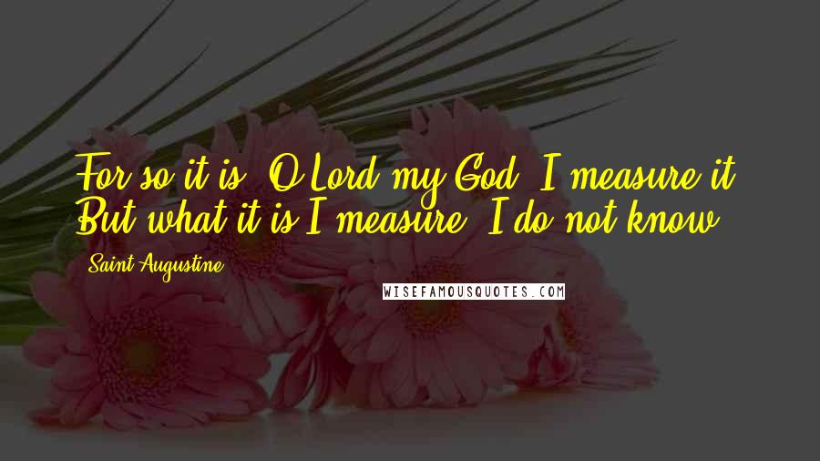 Saint Augustine Quotes: For so it is, O Lord my God, I measure it! But what it is I measure, I do not know.