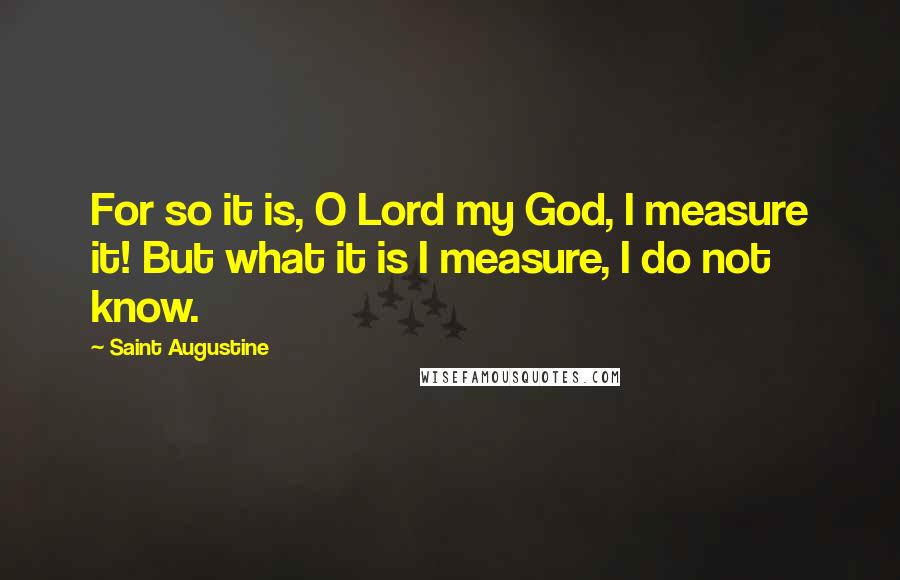 Saint Augustine Quotes: For so it is, O Lord my God, I measure it! But what it is I measure, I do not know.