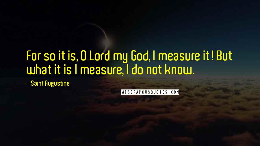 Saint Augustine Quotes: For so it is, O Lord my God, I measure it! But what it is I measure, I do not know.