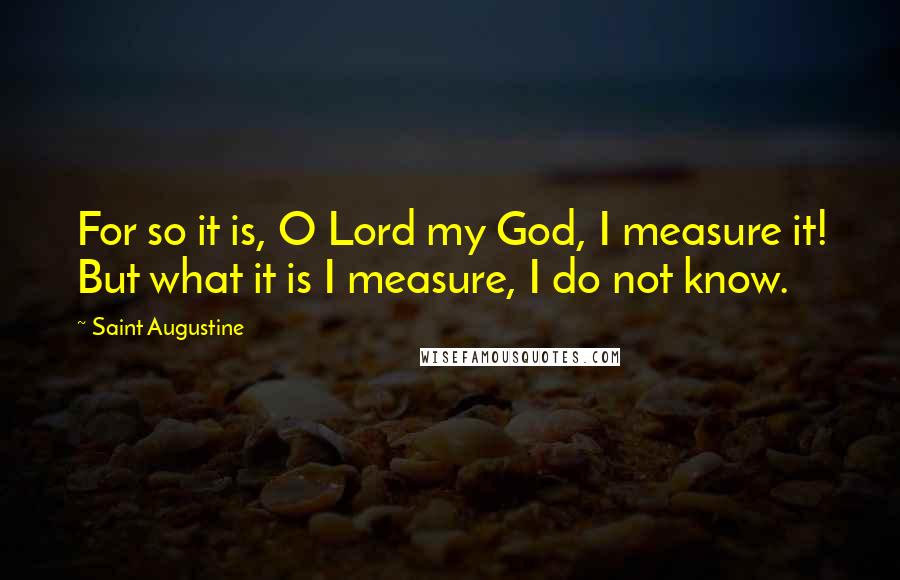 Saint Augustine Quotes: For so it is, O Lord my God, I measure it! But what it is I measure, I do not know.