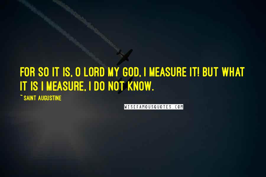 Saint Augustine Quotes: For so it is, O Lord my God, I measure it! But what it is I measure, I do not know.