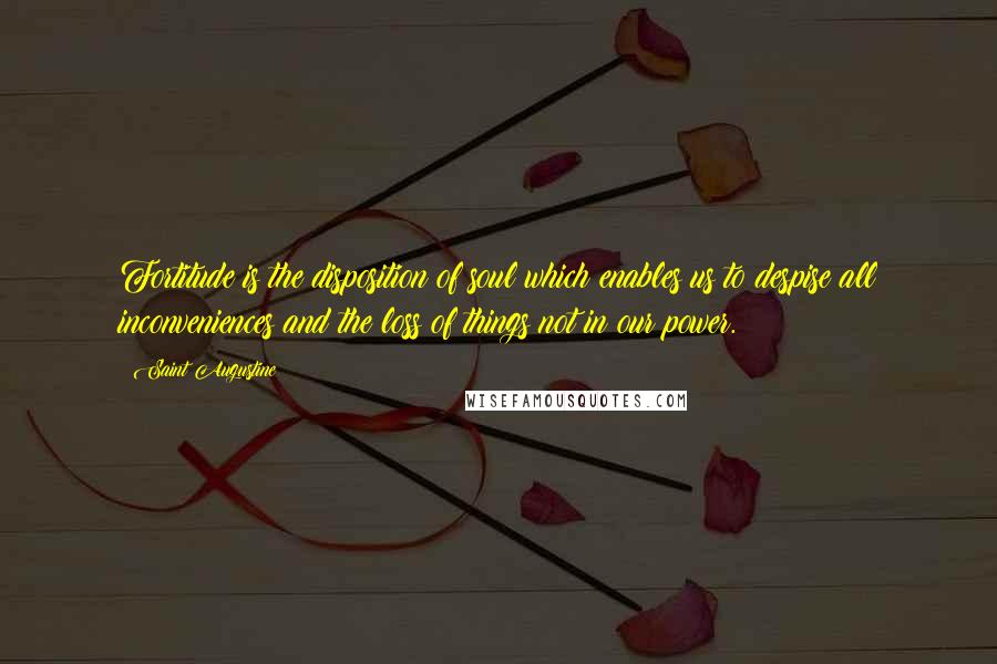 Saint Augustine Quotes: Fortitude is the disposition of soul which enables us to despise all inconveniences and the loss of things not in our power.