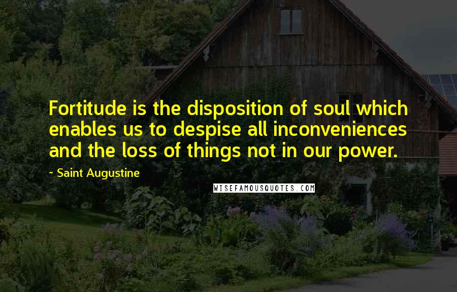 Saint Augustine Quotes: Fortitude is the disposition of soul which enables us to despise all inconveniences and the loss of things not in our power.
