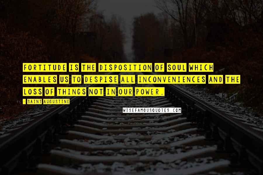 Saint Augustine Quotes: Fortitude is the disposition of soul which enables us to despise all inconveniences and the loss of things not in our power.