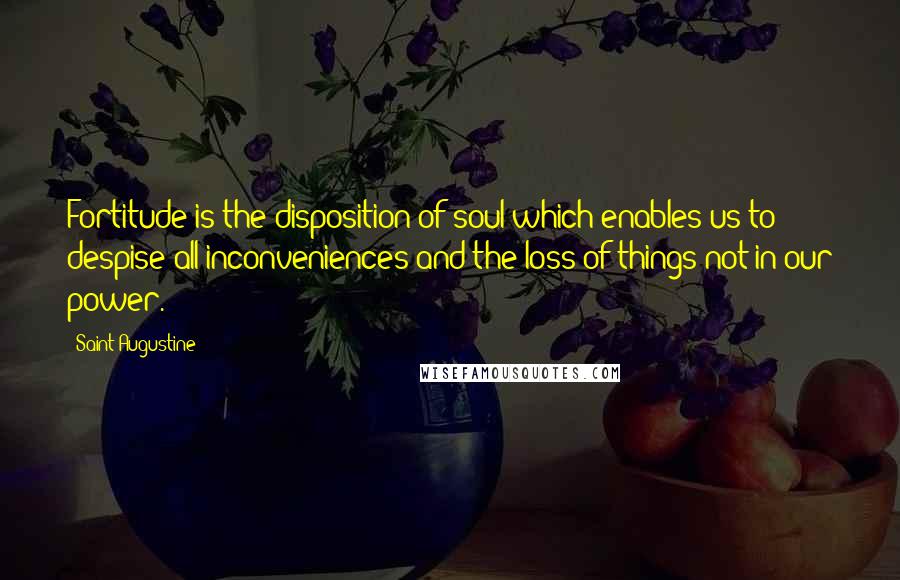 Saint Augustine Quotes: Fortitude is the disposition of soul which enables us to despise all inconveniences and the loss of things not in our power.