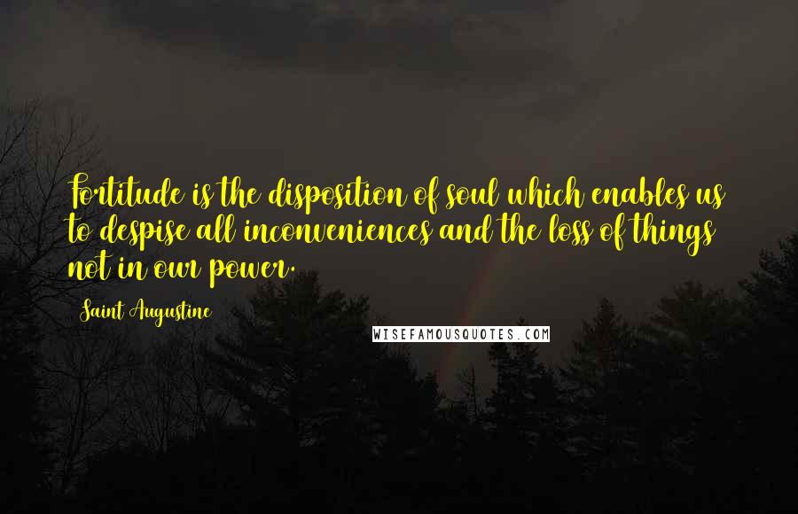 Saint Augustine Quotes: Fortitude is the disposition of soul which enables us to despise all inconveniences and the loss of things not in our power.