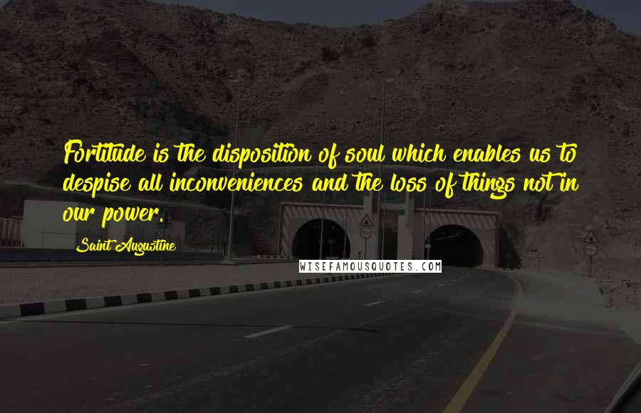 Saint Augustine Quotes: Fortitude is the disposition of soul which enables us to despise all inconveniences and the loss of things not in our power.