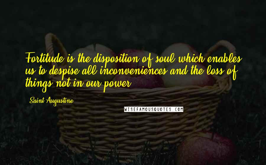 Saint Augustine Quotes: Fortitude is the disposition of soul which enables us to despise all inconveniences and the loss of things not in our power.