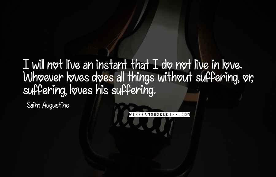 Saint Augustine Quotes: I will not live an instant that I do not live in love. Whoever loves does all things without suffering, or, suffering, loves his suffering.