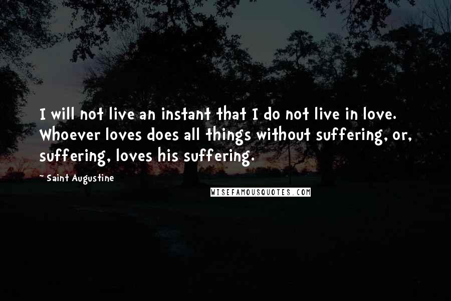 Saint Augustine Quotes: I will not live an instant that I do not live in love. Whoever loves does all things without suffering, or, suffering, loves his suffering.