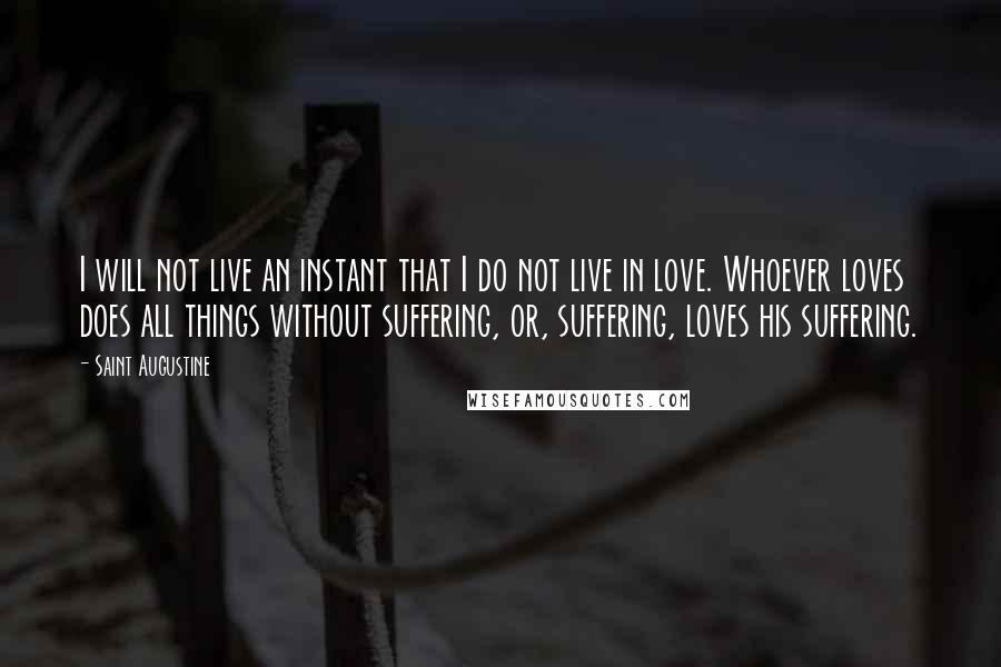 Saint Augustine Quotes: I will not live an instant that I do not live in love. Whoever loves does all things without suffering, or, suffering, loves his suffering.