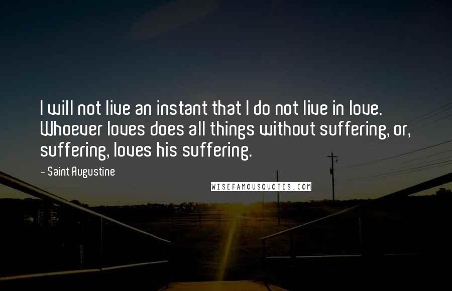 Saint Augustine Quotes: I will not live an instant that I do not live in love. Whoever loves does all things without suffering, or, suffering, loves his suffering.