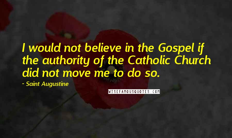 Saint Augustine Quotes: I would not believe in the Gospel if the authority of the Catholic Church did not move me to do so.