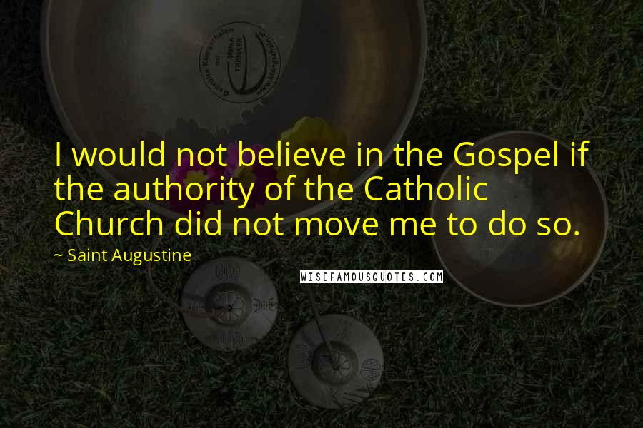 Saint Augustine Quotes: I would not believe in the Gospel if the authority of the Catholic Church did not move me to do so.