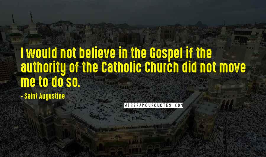 Saint Augustine Quotes: I would not believe in the Gospel if the authority of the Catholic Church did not move me to do so.