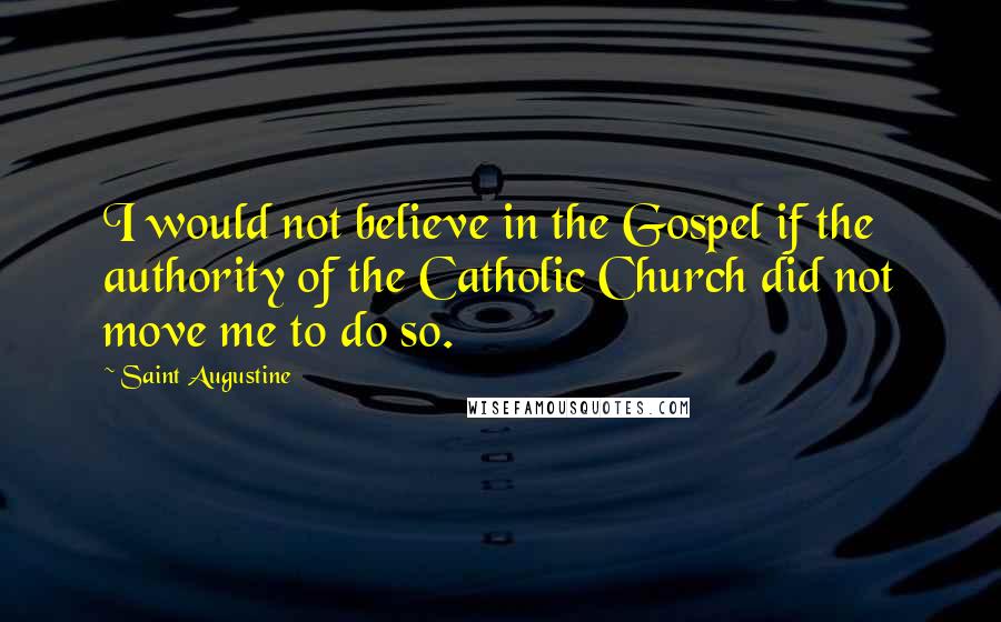 Saint Augustine Quotes: I would not believe in the Gospel if the authority of the Catholic Church did not move me to do so.