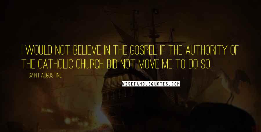 Saint Augustine Quotes: I would not believe in the Gospel if the authority of the Catholic Church did not move me to do so.