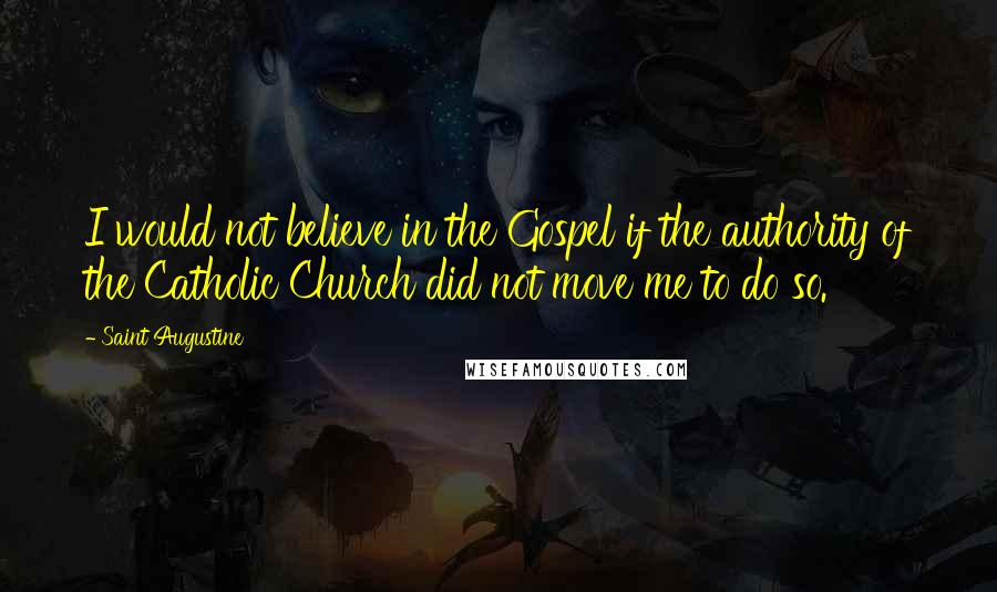 Saint Augustine Quotes: I would not believe in the Gospel if the authority of the Catholic Church did not move me to do so.