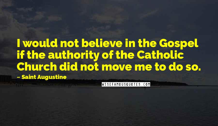 Saint Augustine Quotes: I would not believe in the Gospel if the authority of the Catholic Church did not move me to do so.