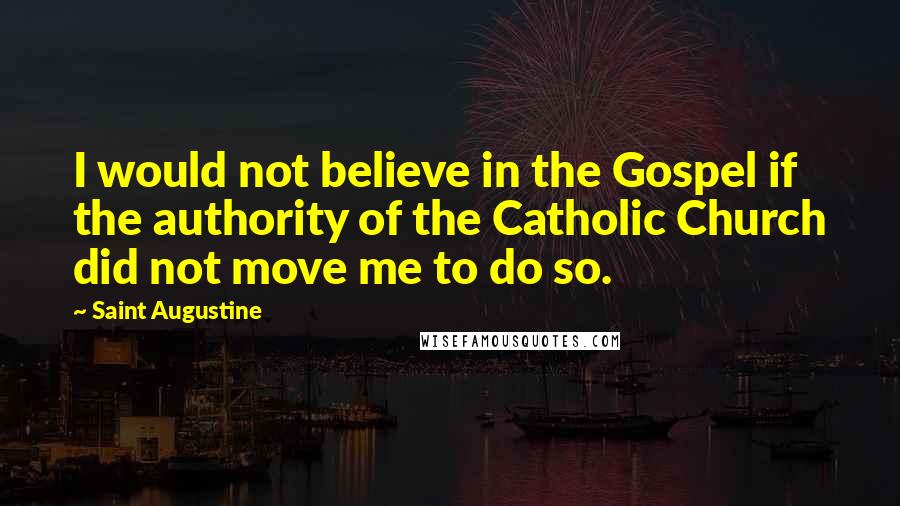 Saint Augustine Quotes: I would not believe in the Gospel if the authority of the Catholic Church did not move me to do so.