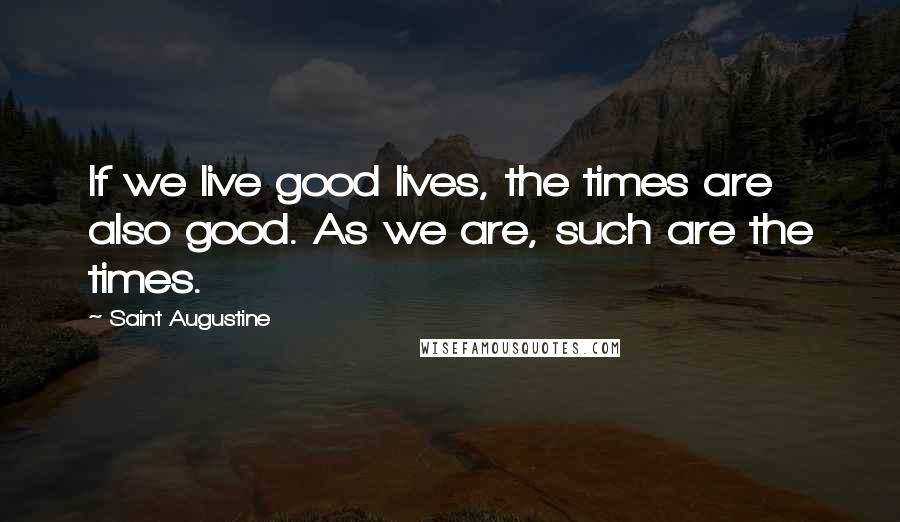 Saint Augustine Quotes: If we live good lives, the times are also good. As we are, such are the times.
