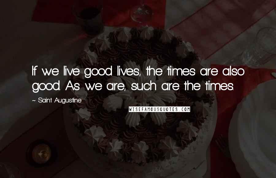 Saint Augustine Quotes: If we live good lives, the times are also good. As we are, such are the times.