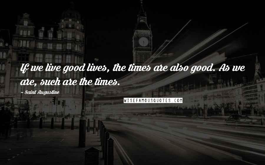 Saint Augustine Quotes: If we live good lives, the times are also good. As we are, such are the times.