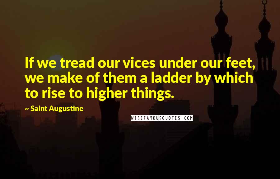 Saint Augustine Quotes: If we tread our vices under our feet, we make of them a ladder by which to rise to higher things.
