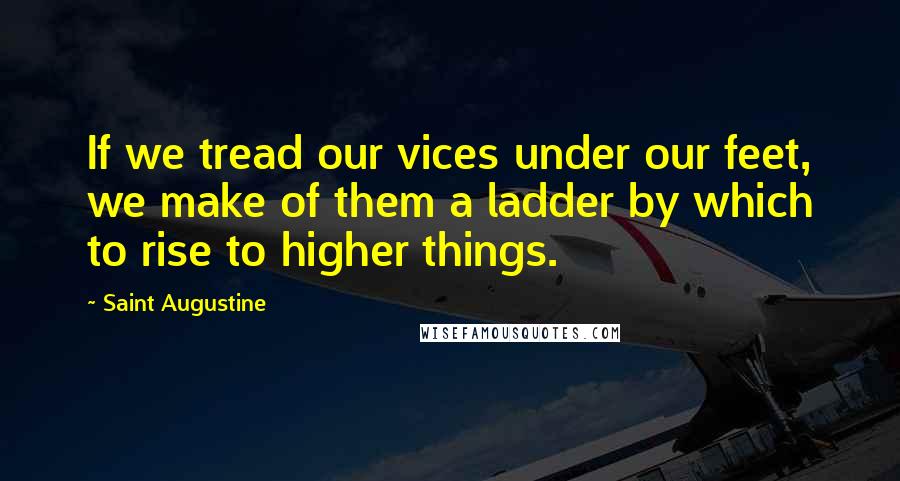 Saint Augustine Quotes: If we tread our vices under our feet, we make of them a ladder by which to rise to higher things.
