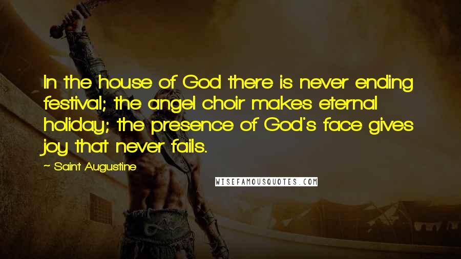 Saint Augustine Quotes: In the house of God there is never ending festival; the angel choir makes eternal holiday; the presence of God's face gives joy that never fails.