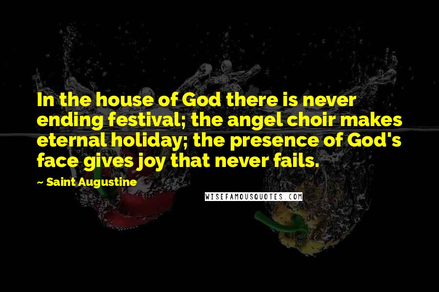 Saint Augustine Quotes: In the house of God there is never ending festival; the angel choir makes eternal holiday; the presence of God's face gives joy that never fails.