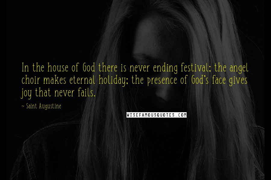 Saint Augustine Quotes: In the house of God there is never ending festival; the angel choir makes eternal holiday; the presence of God's face gives joy that never fails.