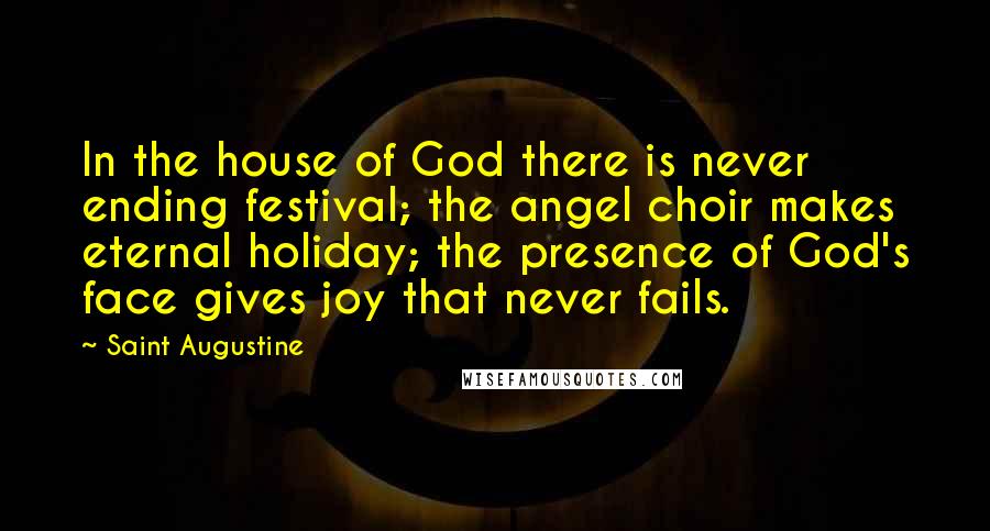 Saint Augustine Quotes: In the house of God there is never ending festival; the angel choir makes eternal holiday; the presence of God's face gives joy that never fails.