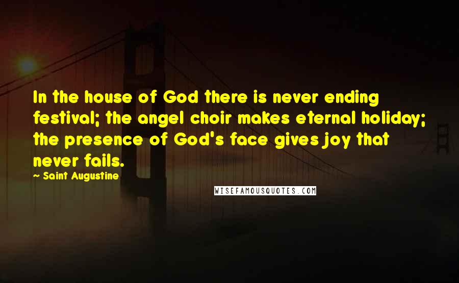 Saint Augustine Quotes: In the house of God there is never ending festival; the angel choir makes eternal holiday; the presence of God's face gives joy that never fails.