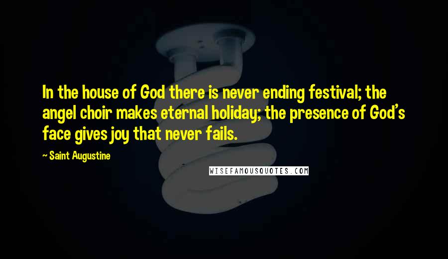 Saint Augustine Quotes: In the house of God there is never ending festival; the angel choir makes eternal holiday; the presence of God's face gives joy that never fails.