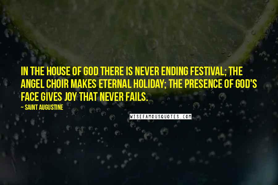 Saint Augustine Quotes: In the house of God there is never ending festival; the angel choir makes eternal holiday; the presence of God's face gives joy that never fails.